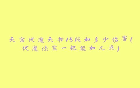 天宫伏魔天书15级加多少伤害(伏魔法宝一把能加几点)