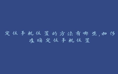 定位手机位置的方法有哪些,如何准确定位手机位置