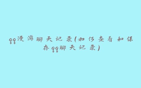 qq漫游聊天记录（如何查看和保存qq聊天记录）