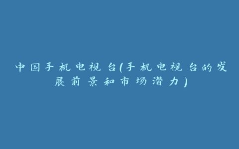 中国手机电视台（手机电视台的发展前景和市场潜力）