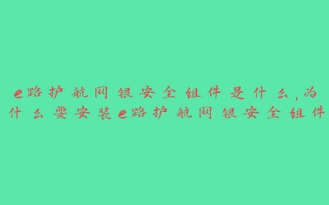 e路护航网银安全组件是什么,为什么要安装e路护航网银安全组件