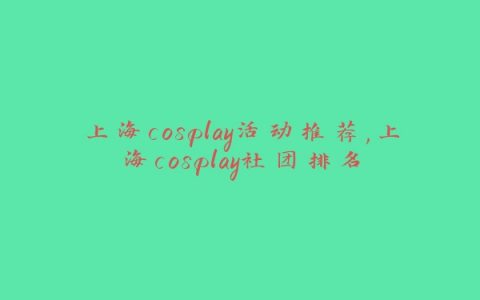 上海cosplay活动推荐,上海cosplay社团排名